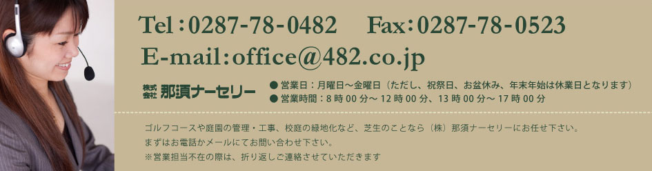 電話番号とメールアドレス ゴルフコースや庭園の管理・工事、校庭の緑地化など、芝生のことなら那須ナーセリーにお任せ下さい。まずは電話かメールでお問い合せ下さい。