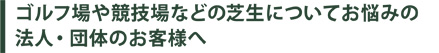 ゴルフ場や競技場などの芝生についてお悩みの法人・団体のお客様へ