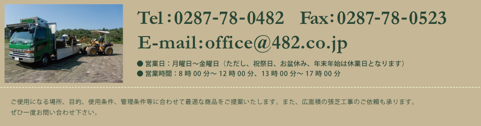 ご使用になる場所、目的、使用条件、管理条件等に合わせて最適な商品をご提案いたします。また、大面積の張芝工事のご依頼も承ります。ぜひ一度お問い合わせ下さい。